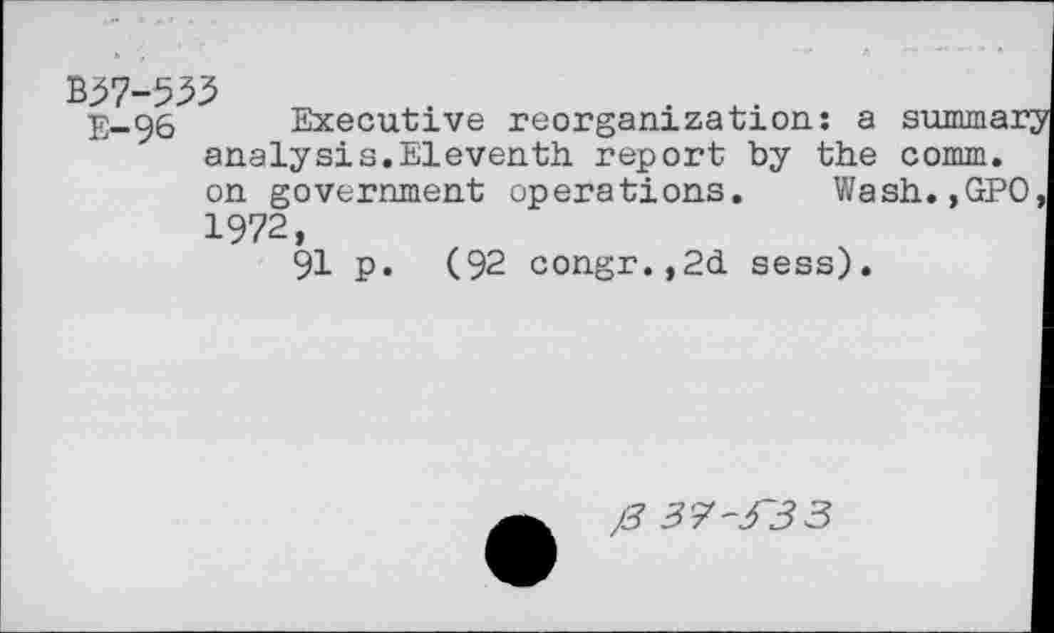 ﻿. +_.
E-96 Executive reorganization: a summar; analysis.Eleventh report by the comm, on government operations. Wash.,GPO 1972,
91 p. (92 congr.,2d sess).
j3 37~3~33